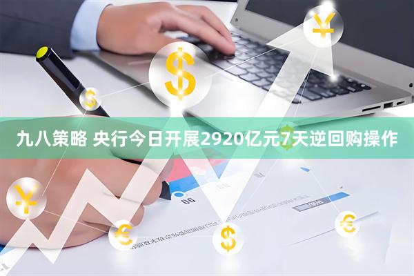 九八策略 央行今日开展2920亿元7天逆回购操作