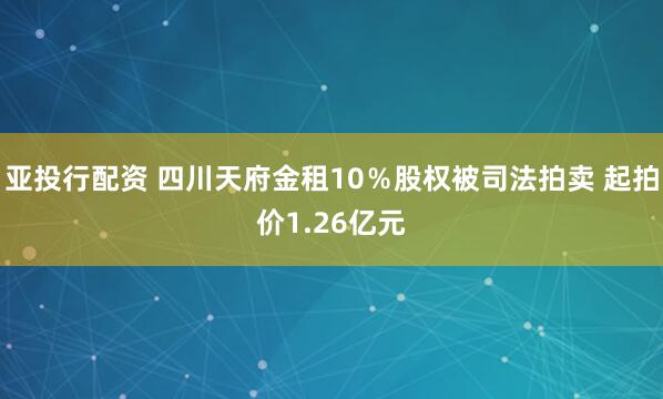 亚投行配资 四川天府金租10％股权被司法拍卖 起拍价1.26亿元