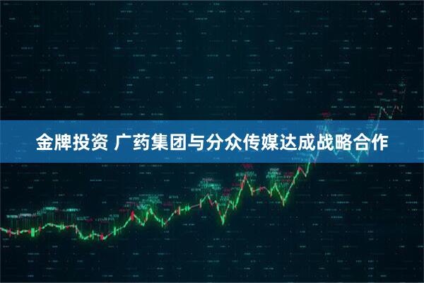 金牌投资 广药集团与分众传媒达成战略合作