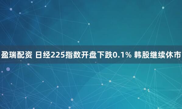 盈瑞配资 日经225指数开盘下跌0.1% 韩股继续休市