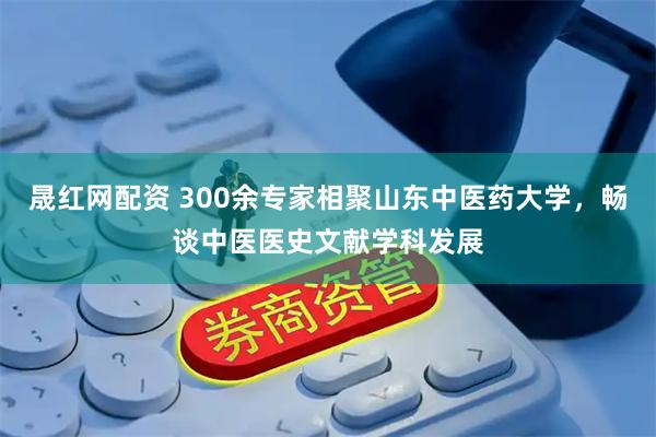 晟红网配资 300余专家相聚山东中医药大学，畅谈中医医史文献学科发展