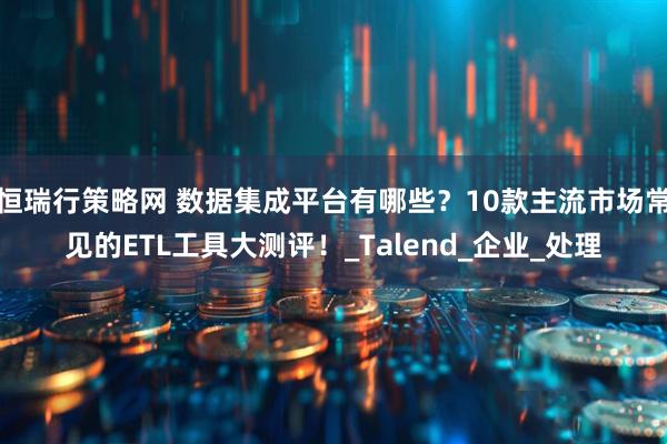 恒瑞行策略网 数据集成平台有哪些？10款主流市场常见的ETL工具大测评！_Talend_企业_处理