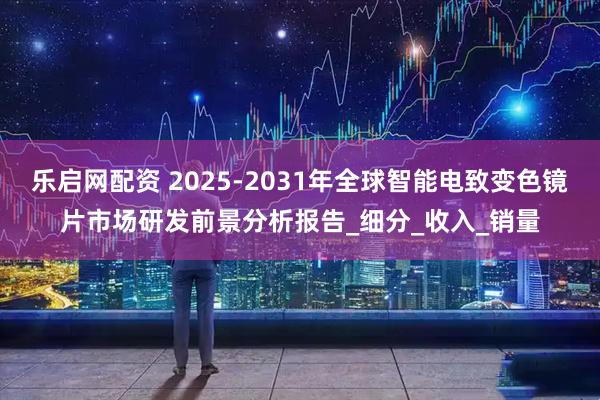 乐启网配资 2025-2031年全球智能电致变色镜片市场研发前景分析报告_细分_收入_销量