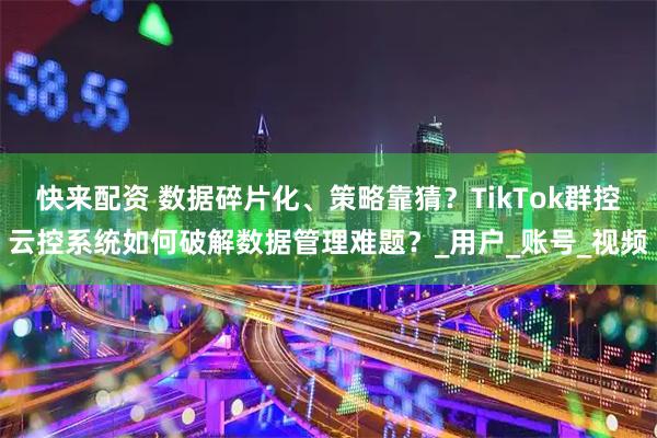 快来配资 数据碎片化、策略靠猜？TikTok群控云控系统如何破解数据管理难题？_用户_账号_视频