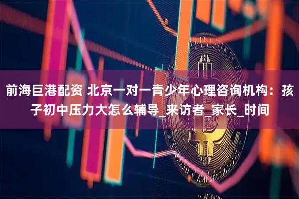 前海巨港配资 北京一对一青少年心理咨询机构：孩子初中压力大怎么辅导_来访者_家长_时间