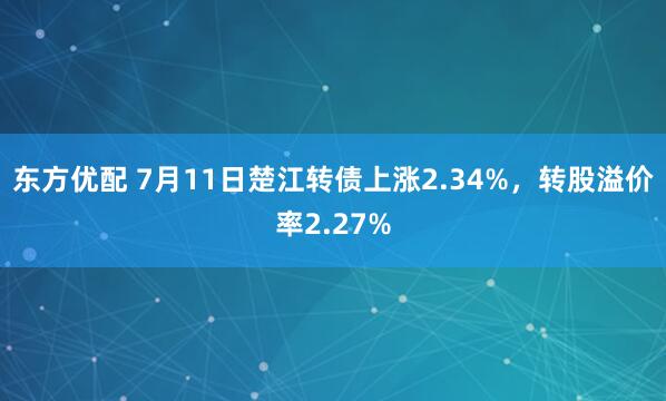 东方优配 7月11日楚江转债上涨2.34%，转股溢价率2.27%