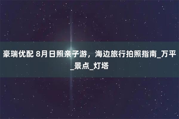 豪瑞优配 8月日照亲子游，海边旅行拍照指南_万平_景点_灯塔