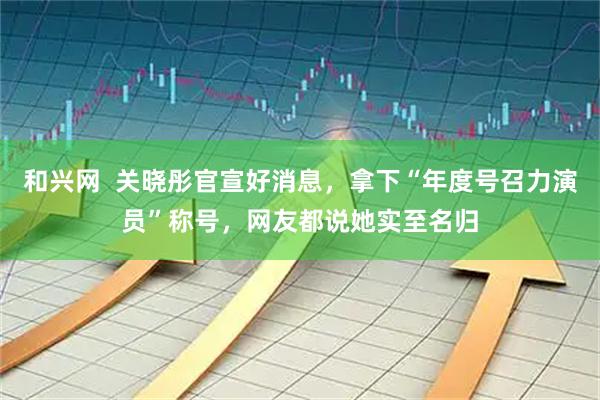 和兴网  关晓彤官宣好消息，拿下“年度号召力演员”称号，网友都说她实至名归