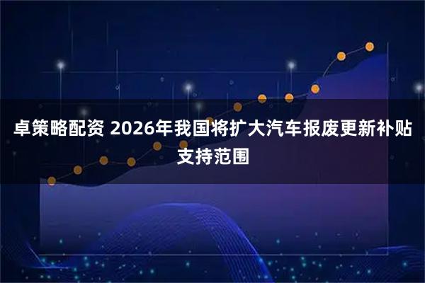 卓策略配资 2026年我国将扩大汽车报废更新补贴支持范围