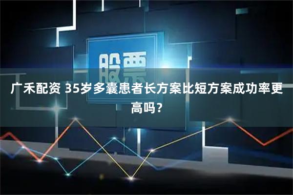 广禾配资 35岁多囊患者长方案比短方案成功率更高吗?