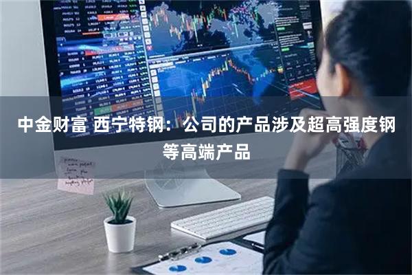 中金财富 西宁特钢：公司的产品涉及超高强度钢等高端产品