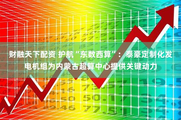 财融天下配资 护航“东数西算”：泰豪定制化发电机组为内蒙古超算中心提供关键动力