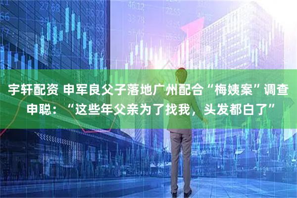 宇轩配资 申军良父子落地广州配合“梅姨案”调查 申聪：“这些年父亲为了找我，头发都白了”