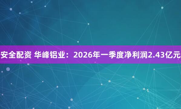 安全配资 华峰铝业:2026年一季度净利润2.43亿元