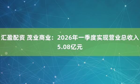 汇盈配资 茂业商业：2026年一季度实现营业总收入5.08亿元